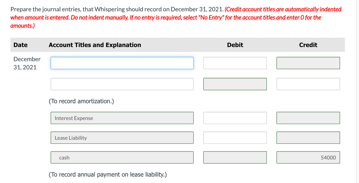 Prepare the journal entries, that Whispering should record on December 31, 2021. (Credit account titles are automatically indented
when amount is entered. Do not indent manually. If no entry is required, select "No Entry" for the account titles and enter 0 for the
amounts.)
Date
Account Titles and Explanation
Debit
Credit
December
31, 2021
(To record amortization.)
Interest Expense
Lease Liability
cash
54000
(To record annual payment on lease liability.)
