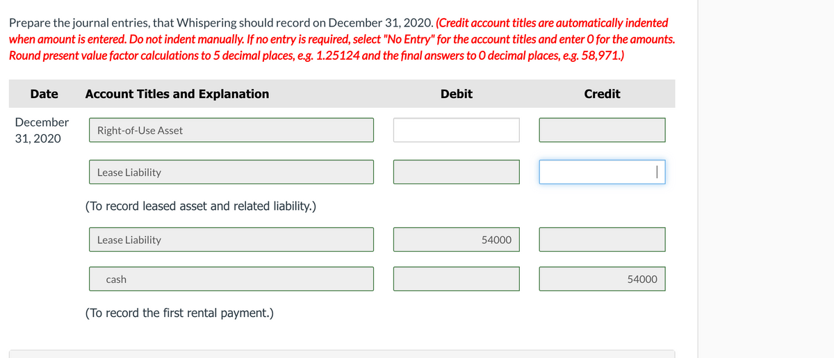 Prepare the journal entries, that Whispering should record on December 31, 2020. (Credit account titles are automatically indented
when amount is entered. Do not indent manually. If no entry is required, select "No Entry" for the account titles and enter 0 for the amounts.
Round present value factor calculations to 5 decimal places, e.g. 1.25124 and the final answers to 0 decimal places, e.g. 58,971.)
Date
Account Titles and Explanation
Debit
Credit
December
Right-of-Use Asset
31, 2020
Lease Liability
(To record leased asset and related liability.)
Lease Liability
54000
cash
54000
(To record the first rental payment.)
