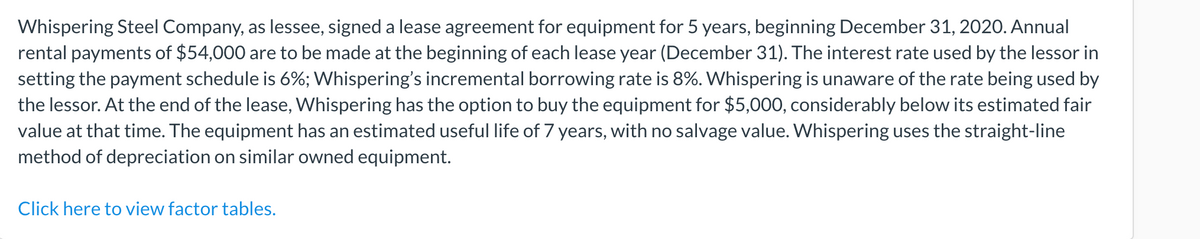 Whispering Steel Company, as lessee, signed a lease agreement for equipment for 5 years, beginning December 31, 2020. Annual
rental payments of $54,000 are to be made at the beginning of each lease year (December 31). The interest rate used by the lessor in
setting the payment schedule is 6%; Whispering's incremental borrowing rate is 8%. Whispering is unaware of the rate being used by
the lessor. At the end of the lease, Whispering has the option to buy the equipment for $5,000, considerably below its estimated fair
value at that time. The equipment has an estimated useful life of 7 years, with no salvage value. Whispering uses the straight-line
method of depreciation on similar owned equipment.
Click here to view factor tables.
