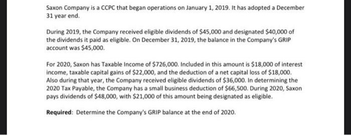 Saxon Company is a CCPC that began operations on January 1, 2019. It has adopted a December
31 year end.
During 2019, the Company received eligible dividends of $45,000 and designated $40,000 of
the dividends it paid as eligible. On December 31, 2019, the balance in the Company's GRIP
account was $45,000.
For 2020, Saxon has Taxable Income of $726,000. Included in this amount is $18,000 of interest
income, taxable capital gains of $22,000, and the deduction of a net capital loss of $18,000.
Also during that year, the Company received eligible dividends of $36,000. In determining the
2020 Tax Payable, the Company has a small business deduction of $66,500. During 2020, Saxon
pays dividends of $48,000, with $21,000 of this amount being designated as eligible.
Required: Determine the Company's GRIP balance at the end of 2020.
