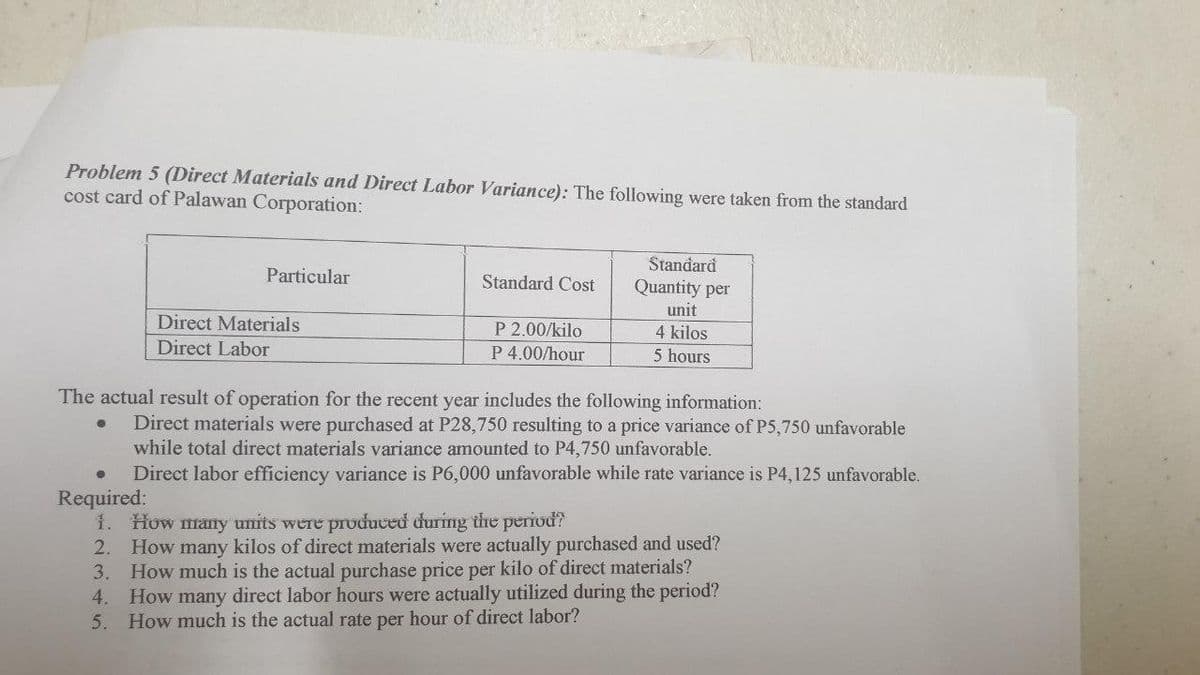 Problem 5 (Direct Materials and Direct Labor Variance): The following were taken from the standard
cost card of Palawan Corporation:
Standard
Particular
Standard Cost
Quantity per
unit
Direct Materials
P 2.00/kilo
P 4.00/hour
4 kilos
Direct Labor
5 hours
The actual result of operation for the recent year includes the following information:
Direct materials were purchased at P28,750 resulting to a price variance of P5,750 unfavorable
while total direct materials variance amounted to P4,750 unfavorable.
Direct labor efficiency variance is P6,000 unfavorable while rate variance is P4,125 unfavorable.
Required:
1. How many units were produccử curing the period?
2. How many kilos of direct materials were actually purchased and used?
How much is the actual purchase price per kilo of direct materials?
4. How many direct labor hours were actually utilized during the period?
5. How much is the actual rate per hour of direct labor?
3.
