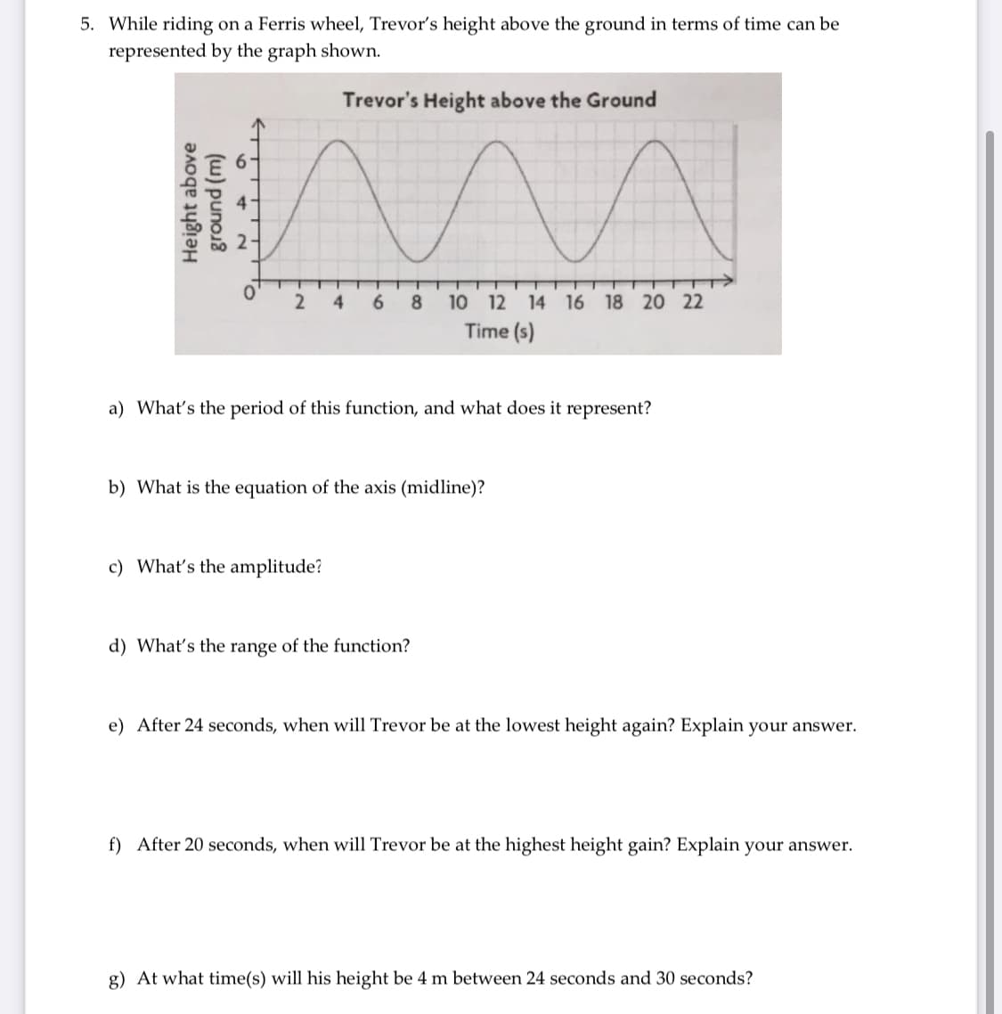 5. While riding on a Ferris wheel, Trevor's height above the ground in terms of time can be
represented by the graph shown.
Trevor's Height above the Ground
2-
2 4
6.
8
10 12 14 16 18 20 22
Time (s)
a) What's the period of this function, and what does it represent?
b) What is the equation of the axis (midline)?
c) What's the amplitude?
d) What's the range of the function?
e) After 24 seconds, when will Trevor be at the lowest height again? Explain your answer.
f) After 20 seconds, when will Trevor be at the highest height gain? Explain your answer.
g) At what time(s) will his height be 4 m between 24 seconds and 30 seconds?
Height above
(w) puno.8
