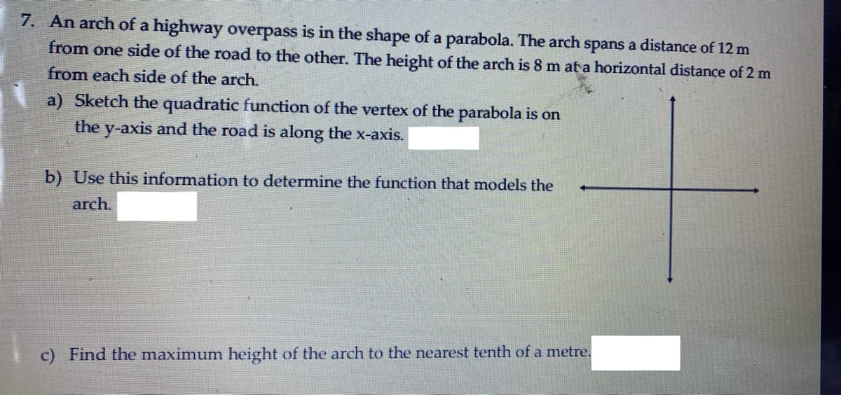 7. An arch of a highway overpass is in the shape of a parabola. The arch spans a distance of 12 m
from one side of the road to the other. The height of the arch is 8 m at a horizontal distance of 2 m
from each side of the arch.
a) Sketch the quadratic function of the vertex of the parabola is on
the y-axis and the road is along the x-axis.
b) Use this information to determine the function that models the
arch.
c) Find the maximum height of the arch to the nearest tenth of a metre.
