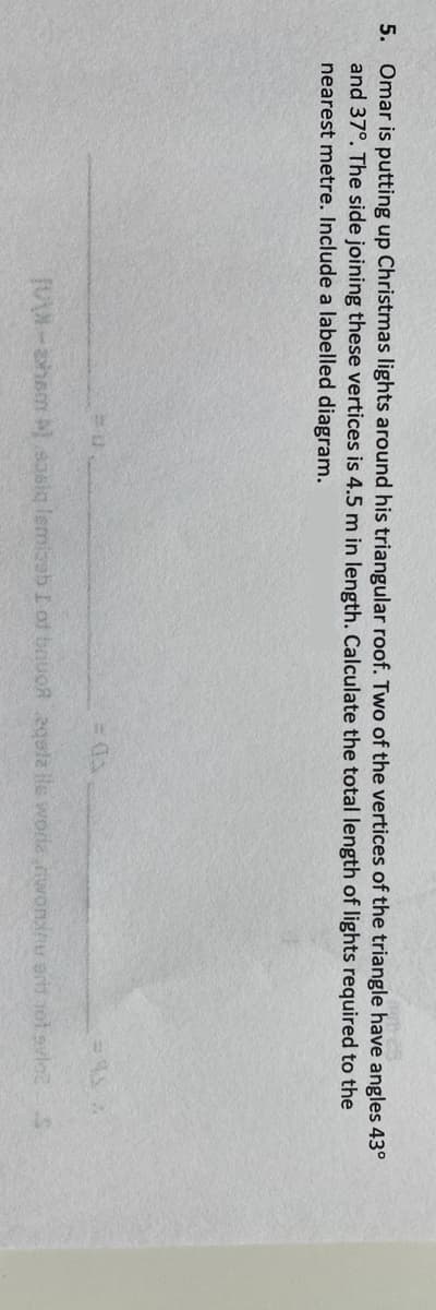5. Omar is putting up Christmas lights around his triangular roof. Two of the vertices of the triangle have angles 43°
and 37°. The side joining these vertices is 4.5 m in length. Calculate the total length of lights required to the
nearest metre. Include a labelled diagram.
JMW-ahsm oslq lemiaeb I of bouoR 2gsla lle worle woninu erd 1ol svlce

