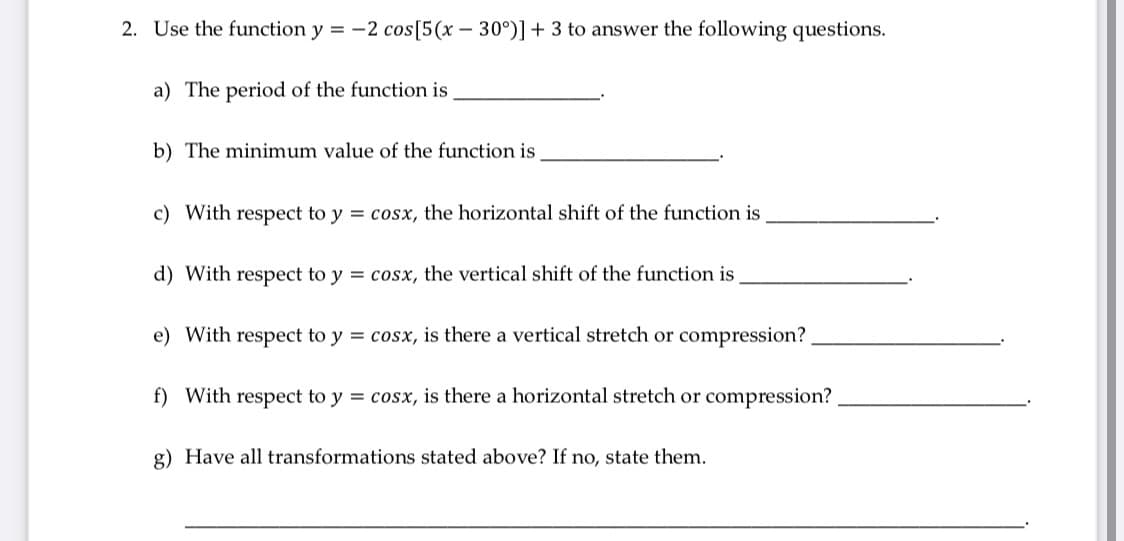 2. Use the function y = -2 cos[5(x – 30°)]+ 3 to answer the following questions.
a) The period of the function is
b) The minimum value of the function is
c) With respect to y = cosx, the horizontal shift of the function is
d) With respect to y = cosx, the vertical shift of the function is
e) With respect to y = cosx, is there a vertical stretch or compression?
f) With respect to y = cosx, is there a horizontal stretch or compression?
g) Have all transformations stated above? If no, state them.
