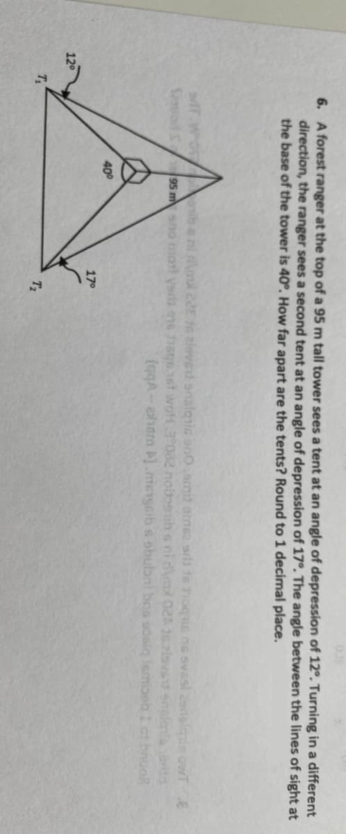 6. A forest ranger at the top of a 95 m tall tower sees a tent at an angle of depression of 12°. Turning in a different
direction, the ranger sees a second tent at an angle of depression of 17°. The angle between the lines of sight at
the base of the tower is 40°. How far apart are the tents? Round to 1 decimal place.
nib eni rma 22 16 eleved snslqnic ano.amit ame2 srs 16 hoqis ns svasi cedolapie owT E
Saod S 95 m sno mot ysdi e16 1sq 16t woH 3 0a2 noiosih s nidax 024 16.2lovsu snelmleerita
(gqA-aham ).mengcib s obubni bos soslg Ismioeb 1 ct broo
400
170
12°
T2
