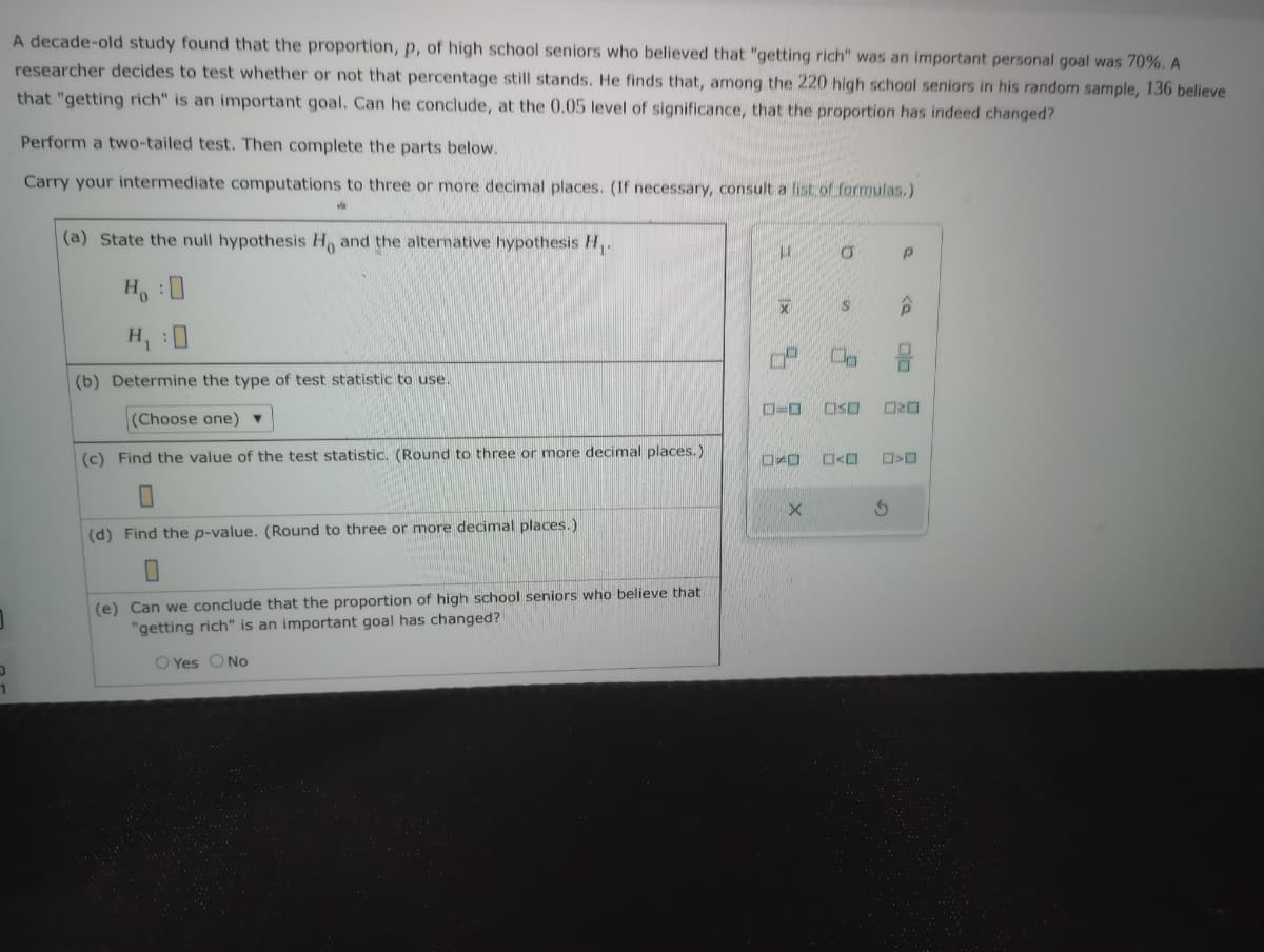 1
A decade-old study found that the proportion, p, of high school seniors who believed that "getting rich" was an important personal goal was 70%. A
researcher decides to test whether or not that percentage still stands. He finds that, among the 220 high school seniors in his random sample, 136 believe
that "getting rich" is an important goal. Can he conclude, at the 0.05 level of significance, that the proportion has indeed changed?
Perform a two-tailed test. Then complete the parts below.
Carry your intermediate computations to three or more decimal places. (If necessary, consult a list of formulas.)
W
(a) State the null hypothesis H, and the alternative hypothesis H₁
1
H :D
H₁
(b) Determine the type of test statistic to use.
(Choose one) ▼
(c) Find the value of the test statistic. (Round to three or more decimal places.)
(d) Find the p-value. (Round to three or more decimal places.)
(e) Can we conclude that the proportion of high school seniors who believe that
"getting rich" is an important goal has changed?
O Yes O No
U
X
74
O
ロメロ
X
O
S P
OSO
<D
P
ORD
S
>D
