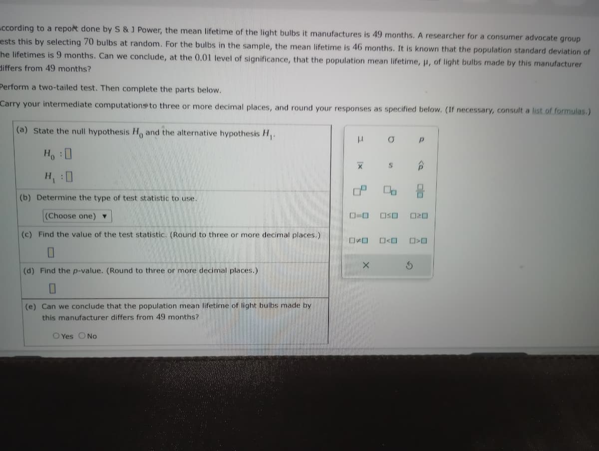 According to a report done by S & J Power, the mean lifetime of the light bulbs it manufactures is 49 months. A researcher for a consumer advocate group
ests this by selecting 70 bulbs at random. For the bulbs in the sample, the mean lifetime is 46 months. It is known that the population standard deviation of
he lifetimes is 9 months. Can we conclude, at the 0.01 level of significance, that the population mean lifetime, μ, of light bulbs made by this manufacturer
differs from 49 months?
Perform a two-tailed test. Then complete the parts below.
Carry your intermediate computations to three or more decimal places, and round your responses as specified below. (If necessary, consult a list of formulas.)
(a) State the null hypothesis H, and the alternative hypothesis H₁.
Ho :D
H₁ :0
(b) Determine the type of test statistic to use.
(Choose one) ▼
(c) Find the value of the test statistic. (Round to three or more decimal places.)
0
(d) Find the p-value. (Round to three or more decimal places.)
(e) Can we conclude that the population mean lifetime of light bulbs made by
this manufacturer differs from 49 months?
O Yes No
I
X
X
O
S
Р
OSO 020
☐☐ ☐>0
3