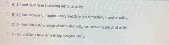 O A) Jim and Sally have increasing marginal utility.
B) Jim has increasing marginal utility and Sally has diminishing marginal utility.
O 9 Jim has diminishing marginal utility and Sally has increasing marginal utility.
O D) Jim and Sally have diminishing marginal utility.
