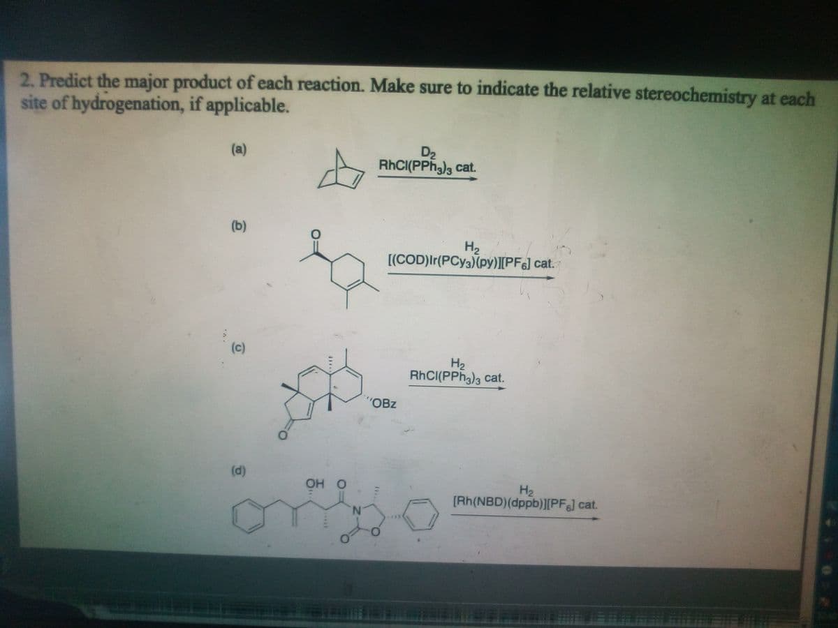 2. Predict the major product of each reaction. Make sure to indicate the relative stereochemistry at each
site of hydrogenation, if applicable.
D2
RHCI(PPh,)3 cat.
(a)
(b)
H2
[(COD)Ir(PCY3)(py)][PF6] cat.
(c)
H2
RHCI(PPH3), cat.
"OBz
(d)
OH O
H2
[Rh(NBD)(dppb)[PFJ cat.
N.
***
****
