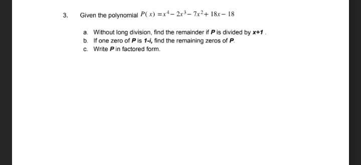 3.
Given the polynomial P(x) =x4- 2r3– 7x²+ 18x– 18
a. Without long division, find the remainder if P is divided by x+1.
b. If one zero of Pis 1-i, find the remaining zeros of P.
c. Write Pin factored form.
