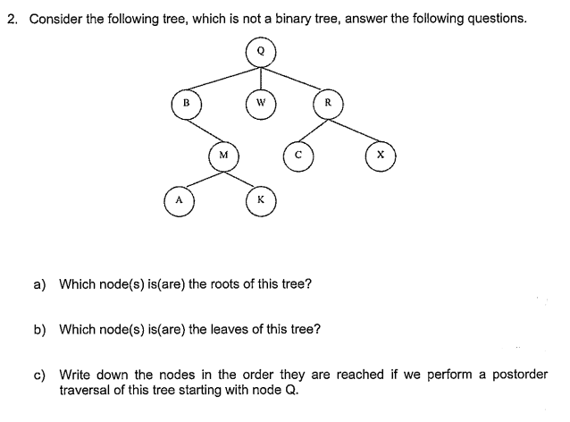 2. Consider the following tree, which is not a binary tree, answer the following questions.
R.
M
K
a) Which node(s) is(are) the roots of this tree?
b) Which node(s) is(are) the leaves of this tree?
c) Write down the nodes
traversal of this tree starting with node Q.
the order they are reached if we perform a postorder
