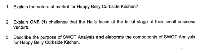 1. Explain the nature of market for Happy Belly Curbside Kitchen?
2. Explain ONE (1) challenge that the Halls faced at the initial stage of their small business
venture.
3. Describe the purpose of SWOT Analysis and elaborate the components of SWOT Analysis
for Happy Belly Curbside Kitchen.

