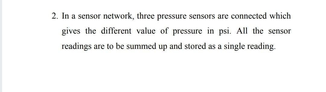2. In a sensor network, three pressure sensors are connected which
gives the different value of pressure in psi. All the sensor
readings are to be summed up and stored as a single reading.
