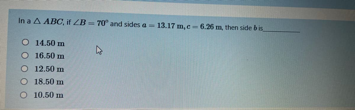 In a A ABC, if ZB = 70° and sides a =
13.17 m, c = 6.26 m, then side b is
O 14.50 m
O 16.50 m
12.50 m
18.50 m
10.50 m
