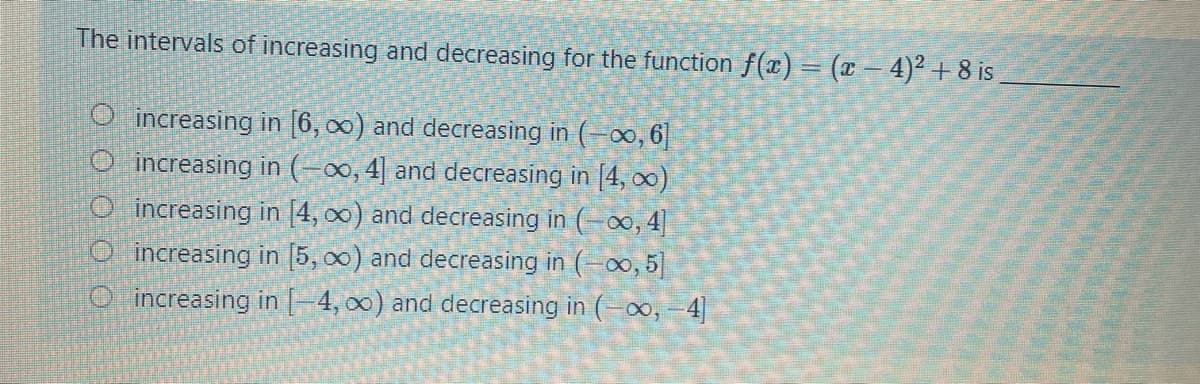 The intervals of increasing and decreasing for the function f(x) = (x – 4)² + 8 is
O increasing in [6, 0) and decreasing in (-o, 6
O increasing in (-∞, 4| and decreasing in [4, o)
O increasing in [4, 00) and decreasing in (-, 4]
O increasing in (5, 00) and decreasing in (-0, 5]
O increasing in -4, 00) and decreasing in (-o, -4
