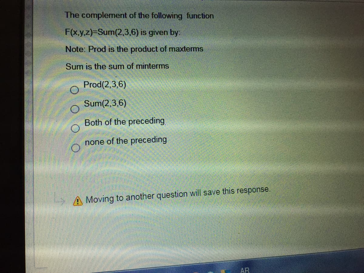 The complement of the following function
F(x.y,z)-Sum(2,3,6) is given by:
Note: Prod is the product of maxterms
Sum is the sum of minterms
Prod(2,3,6)
Sum(2,3,6)
Both of the preceding
none of the preceding
A Moving to another question will save this response.
AR
