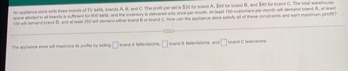 An appliance store sells three brands of TV sets, brands A, B, and C. The profit per set is $30 for brand A. $60 for brand B, and $90 for brand C. The total warehouse
space allotted to all brands is sufficient for 800 sets, and the inventory is delivered only once per month. At least 150 customers per month will demand brand A, at least
100 will demand brand B, and at least 250 will demand either brand B or brand C. How can the appliance store satisfy all of these constraints and earn maximum profit?
CUID
The appliance store will maximize its profits by selling brand A televisions, brand B televisions, and brand C televisions.