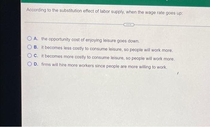 According to the substitution effect of labor supply, when the wage rate goes up:
O A. the opportunity cost of enjoying leisure goes down.
B. it becomes less costly to consume leisure, so people will work more.
C. it becomes more costly to consume leisure, so people will work more.
D. firms will hire more workers since people are more willing to work.