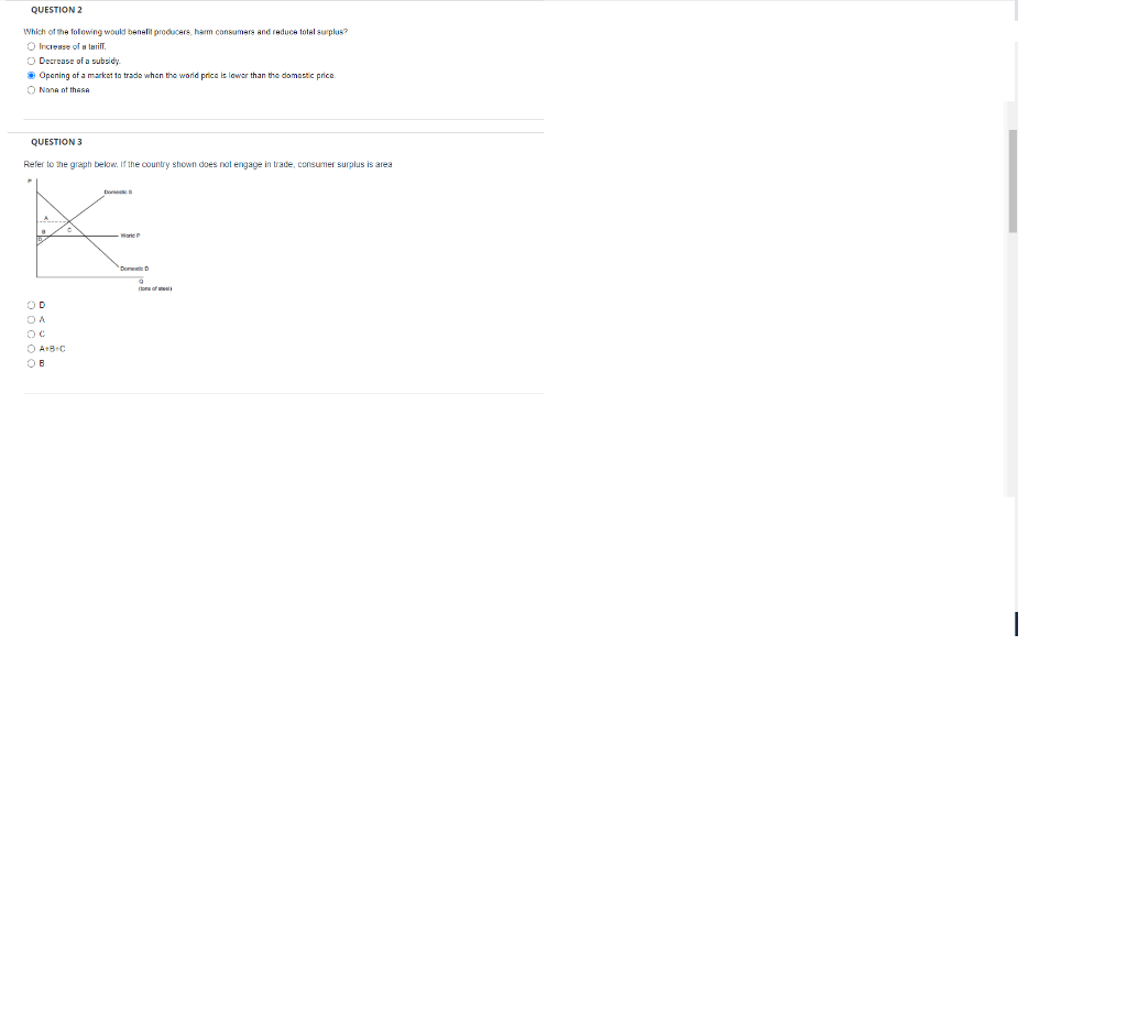 QUESTION 2
Which of the following would benefit producers, harm consumers and reduce total surplus?
O Increase of a tariff.
O Decrease of a subsidy
Opening of a market to trade when the world price is lower than the domestic price.
O None of thesA
QUESTION 3
Refer to the graph below. If the country shown does not engage in trade, consumer surplus is area
War
Dona D
DA
OC
O A+B+C
OB
(tons of t