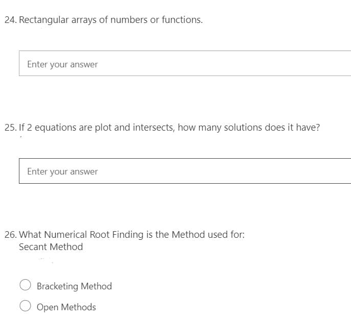 24. Rectangular arrays of numbers or functions.
Enter your answer
25. If 2 equations are plot and intersects, how many solutions does it have?
Enter your answer
26. What Numerical Root Finding is the Method used for:
Secant Method
Bracketing Method
Open Methods
