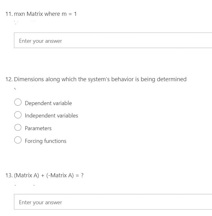 11. mxn Matrix where m = 1
Enter your answer
12. Dimensions along which the system's behavior is being determined
Dependent variable
Independent variables
Parameters
Forcing functions
13. (Matrix A) + (-Matrix A) = ?
Enter your answer
