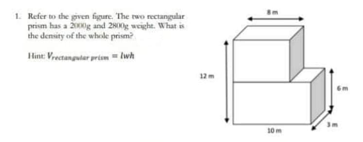 8m
1. Refer to the given figure. The two rectangular
prism has a 2000g and 2800g weight. What is
the density of the whole prism?
Hint: Vrectangutar prism = lwh
12 m
6 m
10 m
