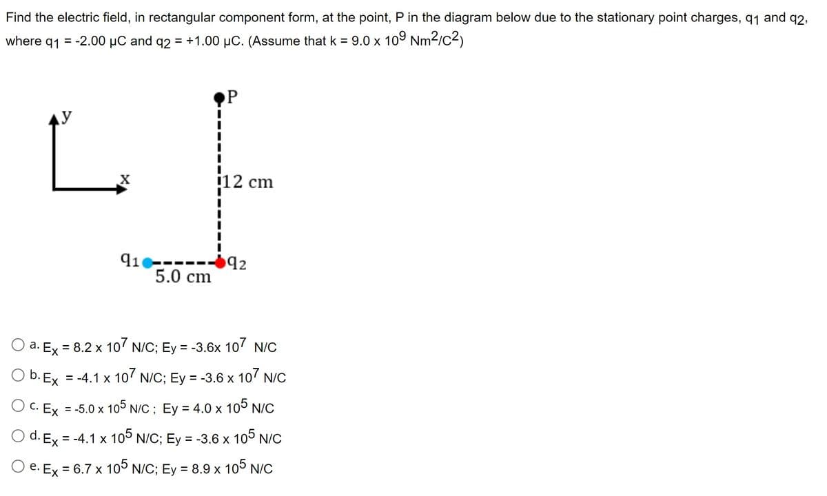 Find the electric field, in rectangular component form, at the point, P in the diagram below due to the stationary point charges, 91 and q2,
where 91 = -2.00 HC and q2 = +1.00 pC. (Assume that k = 9.0 x 109 Nm2/c2)
y
X
91
5.0 cm
P
i12 cm
0 92
a. Ex = 8.2 x 107 N/C; Ey = -3.6x 107 N/C
b. Ex = -4.1 x 107 N/C; Ey = -3.6 x 107 N/C
c. Ex = -5.0 x 105 N/C ; Ey = 4.0 x 105 N/C
d. Ex = -4.1 x 105 N/C; Ey = -3.6 x 105 N/C
e. Ex = 6.7 x 105 N/C; Ey = 8.9 x 105 N/C