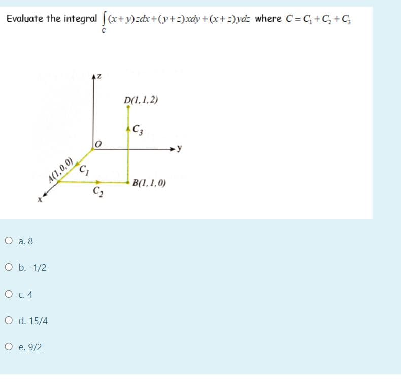 Evaluate the integral (x+y)zdx+(y+:)xcy + (x+ =)ydz where C=C+C, +C,
D(1,1,2)
C3
y
A(1,0,0)
C,
B(1,1.0)
C2
O a. 8
O b. -1/2
O c. 4
O d. 15/4
O e. 9/2
