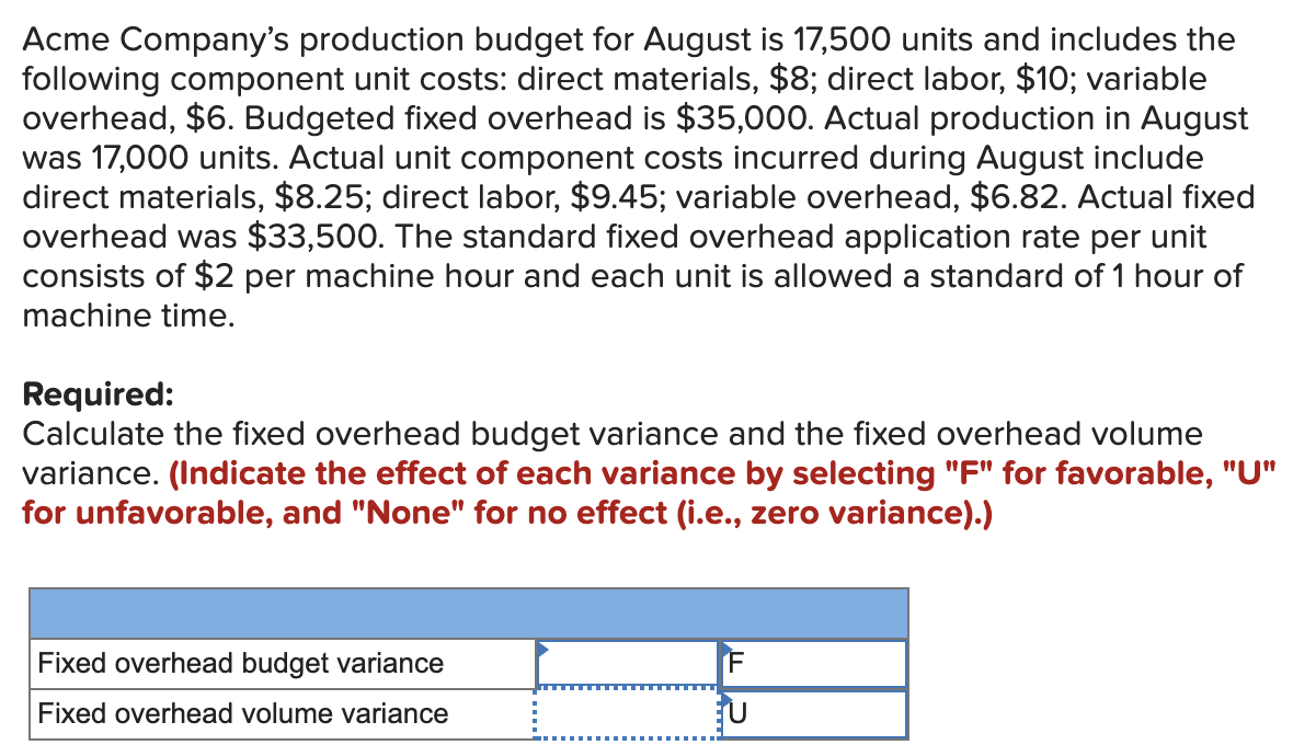 Acme Company's production budget for August is 17,500 units and includes the
following component unit costs: direct materials, $8; direct labor, $10; variable
overhead, $6. Budgeted fixed overhead is $35,000. Actual production in August
was 17,000 units. Actual unit component costs incurred during August include
direct materials, $8.25; direct labor, $9.45; variable overhead, $6.82. Actual fixed
overhead was $33,500. The standard fixed overhead application rate per unit
consists of $2 per machine hour and each unit is allowed a standard of 1 hour of
machine time.
Required:
Calculate the fixed overhead budget variance and the fixed overhead volume
variance. (Indicate the effect of each variance by selecting "F" for favorable, "U"
for unfavorable, and "None" for no effect (i.e., zero variance).)
Fixed overhead budget variance
Fixed overhead volume variance
F
U