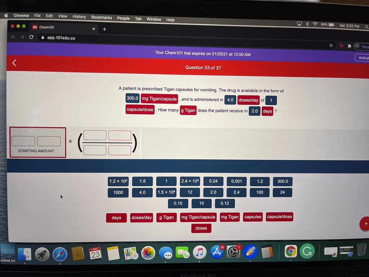 Chrome
File Edit
View History Bookmarks People Tab
Window Help
99%
Sat 3:02 PM Q
101 Chem101
app.101edu.co
☆ T
Paus
Your Chem101 trial expires on 01/25/21 at 12:00 AM
Activat
Question 33 of 37
A patient is prescribed Tigan capsules for vomiting. The drug is available in the form of
300.0 mg Tigan/capsule , and is administered in 4.0 doses/day of
1
capsule/dose. How many g Tigan does the patient receive in 2.0 days ?
STARTING AMOUNT
1.2 x 103
1.5
1
2.4 x 103
0.24
0.001
1.2
300.0
1000
4.0
1.5 x 103
12
2.0
2.4
100
24
0.15
10
0.12
days
doses/day
g Tigan
mg Tigan/capsule
mg Tigan capsules capsule/dose
doses
16
3141503
JAN
AC
23
ititled fol
MacBook Pro
www
