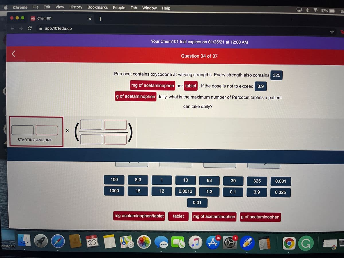 Chrome
File
Edit
View History Bookmarks People
Tab
Window Help
97%
Sa
101 Chem101
X +
A app.101edu.co
☆ 飞
Your Chem101 trial expires on 01/25/21 at 12:00 AM
Question 34 of 37
Percocet contains oxycodone at varying strengths. Every strength also contains 325
mg of acetaminophen per tablet . If the dose is not to exceed 3.9
g of acetaminophen daily, what is the maximum number of Percocet tablets a patient
can take daily?
X
STARTING AMOUNT
100
8.3
1
10
83
39
325
0.001
1000
15
12
0.0012
1.3
0.1
3.9
0.325
0.01
mg acetaminophen/tablet
tablet
mg of acetaminophen
g of acetaminophen
JAN
16
1
OG
3141593
23
3D
ititled fol
