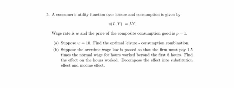 5. A consumer's utility function over leisure and consumption is given by
u(L, Y) = LY.
Wage rate is w and the price of the composite consumption good is p = 1.
(a) Suppose w = 10. Find the optimal leisure - consumption combination.
(b) Suppose the overtime wage law is passed so that the firm must pay 1.5
times the normal wage for hours worked beyond the first 8 hours. Find
the effect on the hours worked. Decompose the effect into substitution
effect and income effect.
