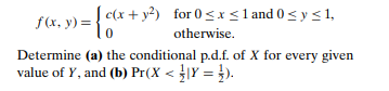 f(x, y) = { c(x+ y²) for 0 < x <1 and 0 < y<1,
otherwise.
Determine (a) the conditional p.d.f. of X for every given
value of Y, and (b) Pr(X < }\Y = }).
