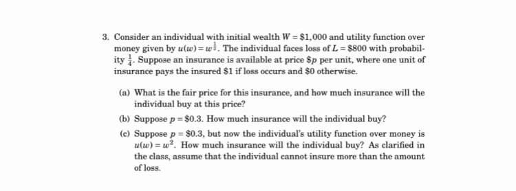 3. Consider an individual with initial wealth W = $1,000 and utility function over
money given by u(w) = w}. The individual faces loss of L = $800 with probabil-
ity . Suppose an insurance is available at price $p per unit, where one unit of
insurance pays the insured $1 if loss occurs and $0 otherwise.
(a) What is the fair price for this insurance, and how much insurance will the
individual buy at this price?
(b) Suppose p = $0.3. How much insurance will the individual buy?
(c) Suppose p = $0.3, but now the individual's utility function over money is
u(w) = w². How much insurance will the individual buy? As clarified in
the class, assume that the individual cannot insure more than the amount
of loss.
