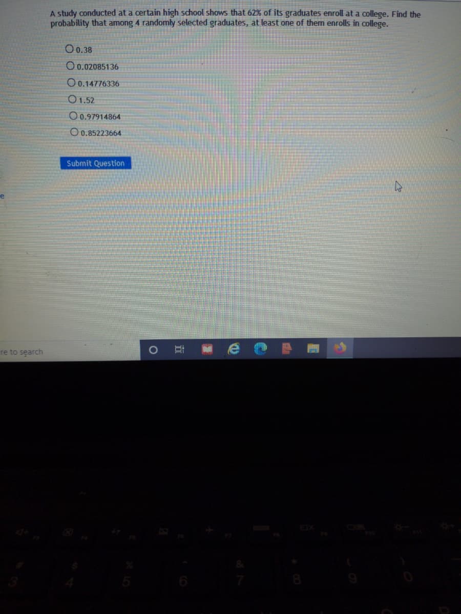 A study conducted at a certain high school shows that 62% of its graduates enroll at a college. Find the
probability that among 4 randomly selected graduates, at least one of them enrolls in college.
O0.38
O 0.02085136
O0.14776336
O 1.52
O 0.97914864
O 0.85223664
Submit Question
re to search
