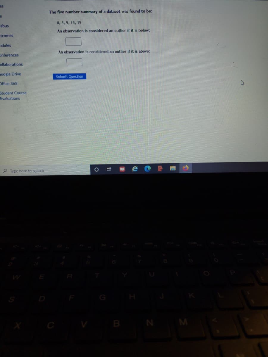 es
The five number summary of a dataset was found to be:
0, 5, 9, 15, 19
labus
An observation is considered an outlier if it is below:
tcomes
odules
An observation is considered an outlier if it is above:
onferences
ollaborations
Soogle Drive
Submit Question
Office 365
Student Course
Evaluations
P Type here to search
e
B N M
