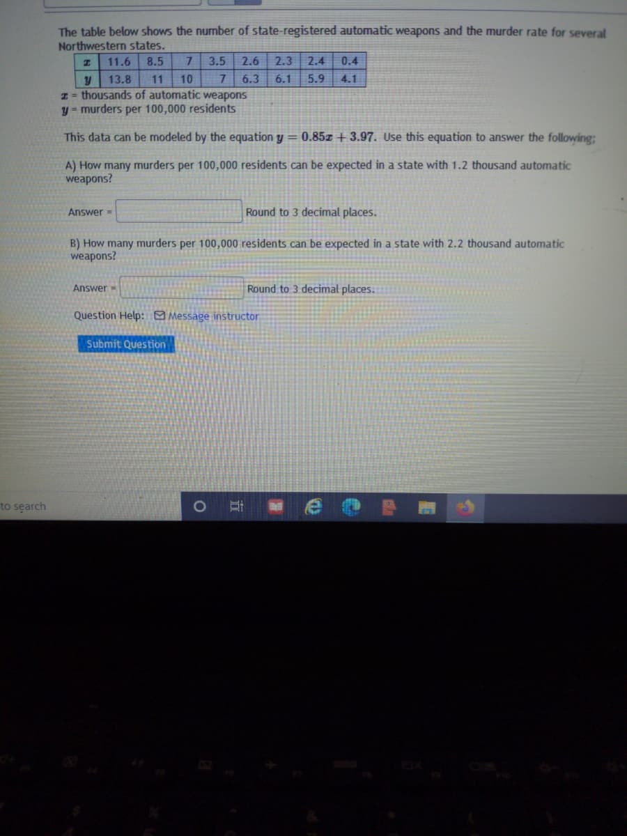 The table below shows the number of state-registered automatic weapons and the murder rate for several
Northwestern states.
11.6
8.5
7.
3.5
2.6
2.3
2.4
0.4
13.8
11
10
6.3
6.1
5.9
4.1
I = thousands of automatic weapons
y = murders per 100,000 residents
This data can be modeled by the equation y = 0.85T + 3.97. Use this equation to answer the following;
A) How many murders per 100,000 residents can be expected in a state with 1.2 thousand automatic
weapons?
Answer =
Round to 3 decimal places.
B) How many murders per 100,000 residents can be expected in a state with 2.2 thousand automatic
weapons?
Answer =
Round to 3 decimal places.
Question Help: O Message instructor
Submit Question
to search
1O
