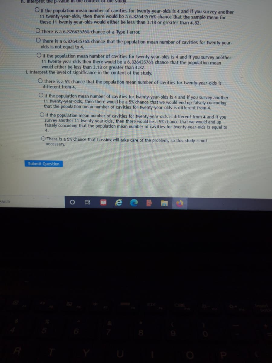 h. Interprêt the p-Value ih thể context of the Stua
O If the population mean number of cavities for twenty-year-olds is 4 and if you survey another
11 twenty-year-olds, then there would be a 6.82643576% chance that the sample mean for
these 11 twenty-year-olds would either be less than 3.18 or greater than 4.82.
OThere is a 6.82643576% chance of a Type I error.
O There is a 6.82643576% chance that the population mean number of cavities for twenty-year-
olds is not equal to 4.
O If the population mean number of cavities for twenty-year-olds is 4 and if you survey another
11 twenty-year-olds then there would be a 6.82643576% chance that the population mean
would either be less than 3.18 or greater than 4.82.
i. Interpret the level of significance in the context of the study.
O There is a 5% chance that the population mean number of cavities for twenty-year-olds is
different from 4.
O If the population mean number of cavities for twenty-year-olds is 4 and if you survey another
11 twenty-year-olds, then there would be a 5% chance that we would end up falsely concuding
that the population mean number of cavities for twenty-year-olds is different from 4.
OIif the population mean number of cavities for twenty-year-olds is different from 4 and if you
survey another 11 twenty-year-olds, then there would be a 5% chance that we would end up
falsely concuding that the population mean number of cavities for twenty-year-olds is equal to
4.
O There is a 5% chance that flossing will take care of the problem, so this study is not
necessary.
Submit Question
earch
OIM
R
U
