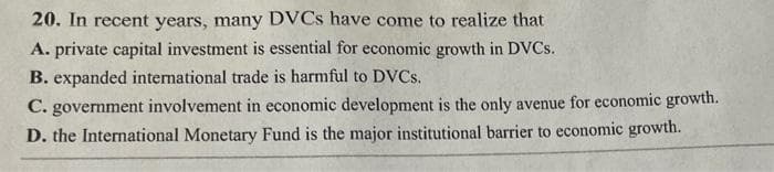20. In recent years, many DVCS have come to realize that
A. private capital investment is essential for economic growth in DVCS.
B. expanded international trade is harmful to DVCS.
C. government involvement in economic development is the only avenue for economic growth.
D. the International Monetary Fund is the major institutional barrier to economic growth.
