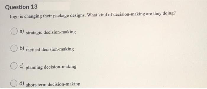 Question 13
Iogo is changing their package designs. What kind of decision-making are they doing?
a)
strategic decision-making
b) tactical decision-making
c)
planning decision-making
d) short-term decision-making
