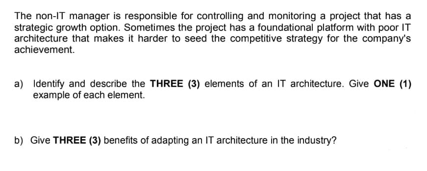 The non-IT manager is responsible for controlling and monitoring a project that has a
strategic growth option. Sometimes the project has a foundational platform with poor IT
architecture that makes it harder to seed the competitive strategy for the company's
achievement.
a) Identify and describe the THREE (3) elements of an IT architecture. Give ONE (1)
example of each element.
b) Give THREE (3) benefits of adapting an IT architecture in the industry?