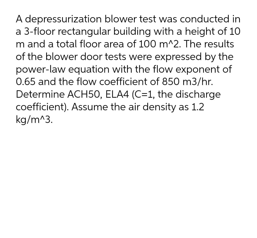 A depressurization blower test was conducted in
a 3-floor rectangular building with a height of 10
m and a total floor area of 100 m^2. The results
of the blower door tests were expressed by the
power-law equation with the flow exponent of
0.65 and the flow coefficient of 850 m3/hr.
Determine ACH50, ELA4 (C=1, the discharge
coefficient). Assume the air density as 1.2
kg/m^3.
