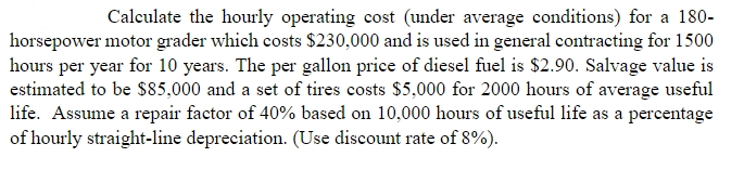 Calculate the hourly operating cost (under average conditions) for a 180-
horsepower motor grader which costs $230,000 and is used in general contracting for 1500
hours per year for 10 years. The per gallon price of diesel fuel is $2.90. Salvage value is
estimated to be $85,000 and a set of tires costs $5,000 for 2000 hours of average useful
life. Assume a repair factor of 40% based on 10,000 hours of useful life as a percentage
of hourly straight-line depreciation. (Use discount rate of 8%).