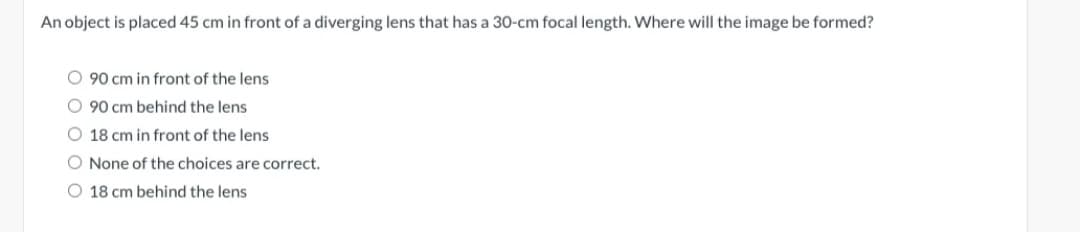 An object is placed 45 cm in front of a diverging lens that has a 30-cm focal length. Where will the image be formed?
O 90 cm in front of the lens
O 90 cm behind the lens
O 18 cm in front of the lens
O None of the choices are correct.
O 18 cm behind the lens