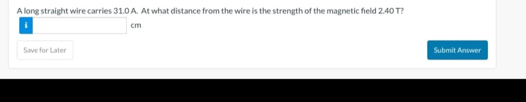 A long straight wire carries 31.0 A. At what distance from the wire is the strength of the magnetic field 2.40 T?
i
cm
Save for Later
Submit Answer