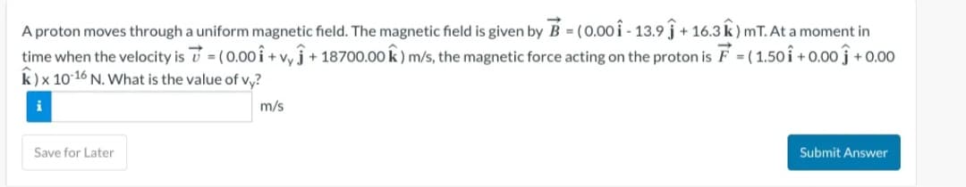 A proton moves through a uniform magnetic field. The magnetic field is given by B=(0.001-13.9 +16.3 k) mT. At a moment in
time when the velocity is = (0.001 + vyĴ+18700.00 k) m/s, the magnetic force acting on the proton is F = (1.501 +0.00 +0.00
k) x 10-16 N. What is the value of vy?
i
m/s
Save for Later
Submit Answer