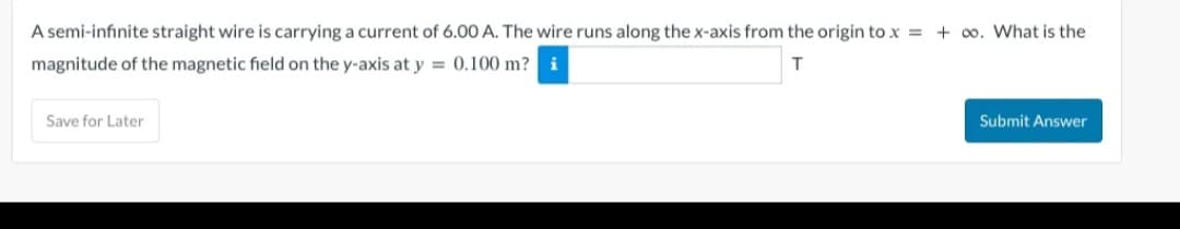 A semi-infinite straight wire is carrying a current of 6.00 A. The wire runs along the x-axis from the origin to x = +∞o. What is the
magnitude of the magnetic field on the y-axis at y = 0.100 m? i
T
Save for Later
Submit Answer