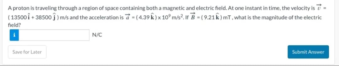A proton is traveling through a region of space containing both a magnetic and electric field. At one instant in time, the velocity is 7 =
(13500 î+38500) m/s and the acceleration is a = (4.39 k) x 10 m/s². If B = (9.21K) mT, what is the magnitude of the electric
field?
Save for Later
N/C
Submit Answer