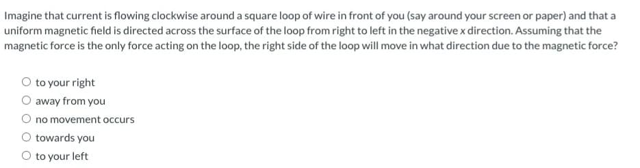 Imagine that current is flowing clockwise around a square loop of wire in front of you (say around your screen or paper) and that a
uniform magnetic field is directed across the surface of the loop from right to left in the negative x direction. Assuming that the
magnetic force is the only force acting on the loop, the right side of the loop will move in what direction due to the magnetic force?
to your right
O away from you
O no movement occurs
towards you
O to your left